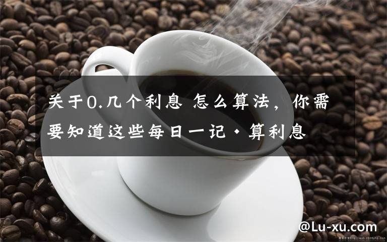 关于0.几个利息 怎么算法，你需要知道这些每日一记·算利息