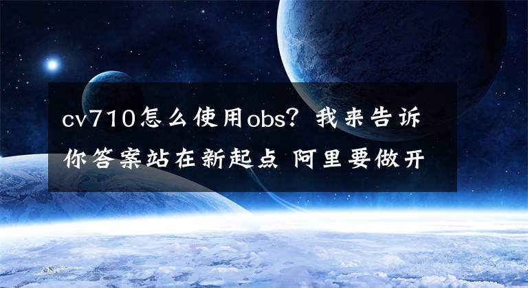 cv710怎么使用obs？我来告诉你答案站在新起点 阿里要做开放共享人人受益的好科技