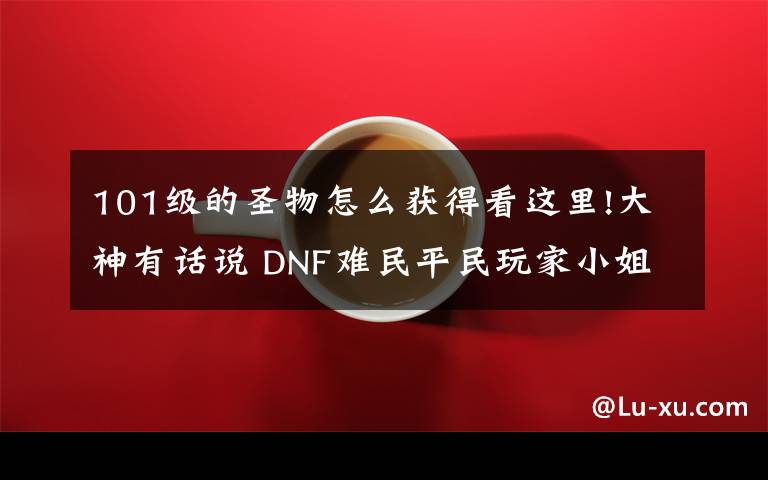 101级的圣物怎么获得看这里!大神有话说 DNF难民平民玩家小姐姐福利玩法经验