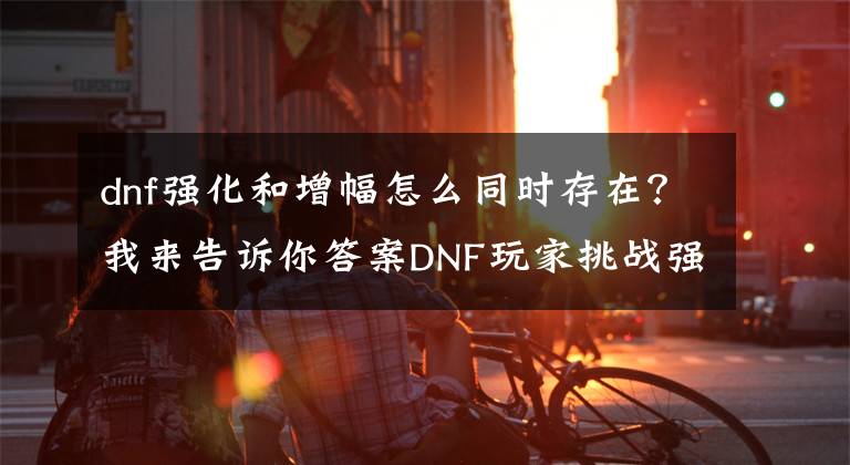 dnf强化和增幅怎么同时存在？我来告诉你答案DNF玩家挑战强化几率，56个耳环冲击13，看到结果却泪如雨下