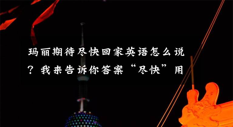 玛丽期待尽快回家英语怎么说？我来告诉你答案“尽快”用英语怎么说？