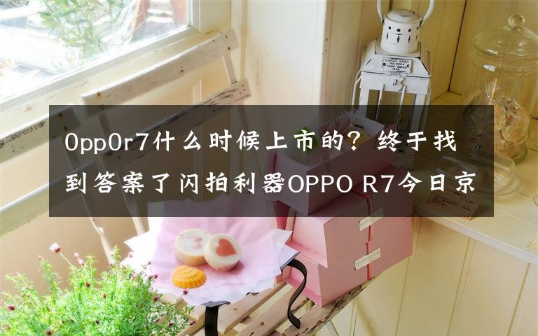 0pp0r7什么时候上市的？终于找到答案了闪拍利器OPPO R7今日京东首发：2499元