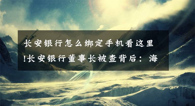 长安银行怎么绑定手机看这里!长安银行董事长被查背后：海航系撤资，两年资产减值损失增长197.41%