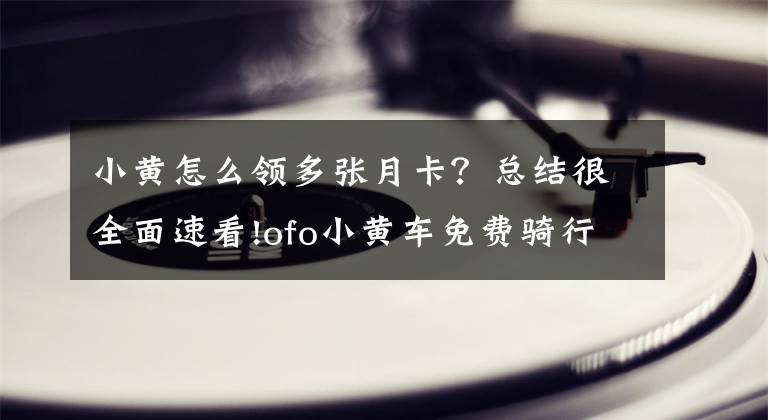 小黄怎么领多张月卡？总结很全面速看!ofo小黄车免费骑行三个月，正确的打开方式是这样！