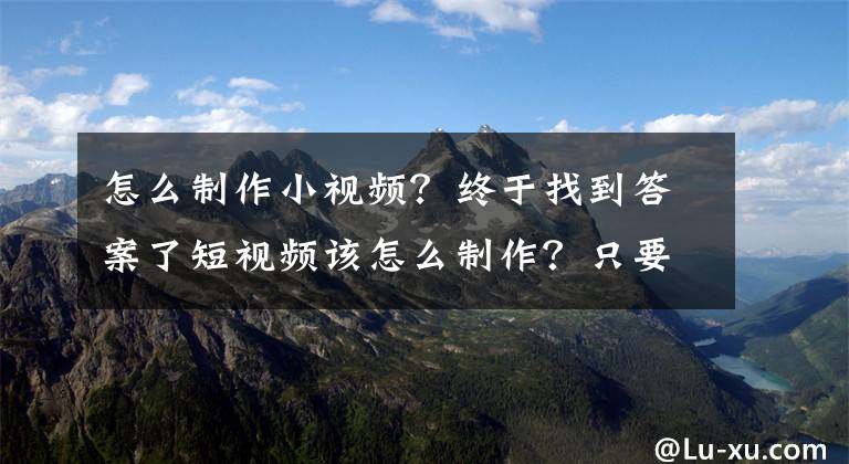 怎么制作小视频？终于找到答案了短视频该怎么制作？只要你想，一部手机就搞定