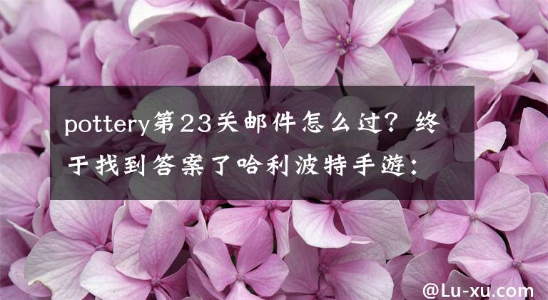 pottery第23关邮件怎么过？终于找到答案了哈利波特手游：想搭上最后一班火车吗？三招教你如何获得测试资格