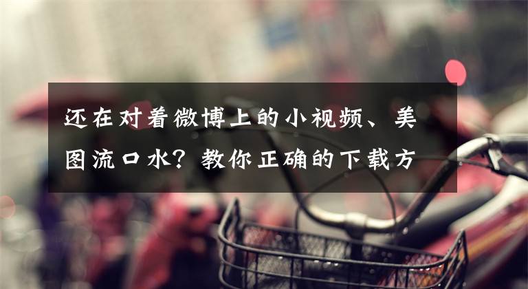 还在对着微博上的小视频、美图流口水？教你正确的下载方式！