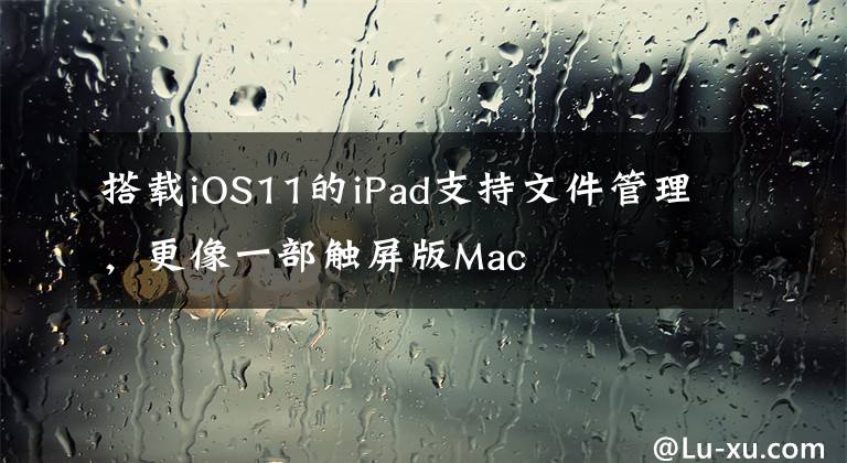 搭载iOS11的iPad支持文件管理，更像一部触屏版Mac