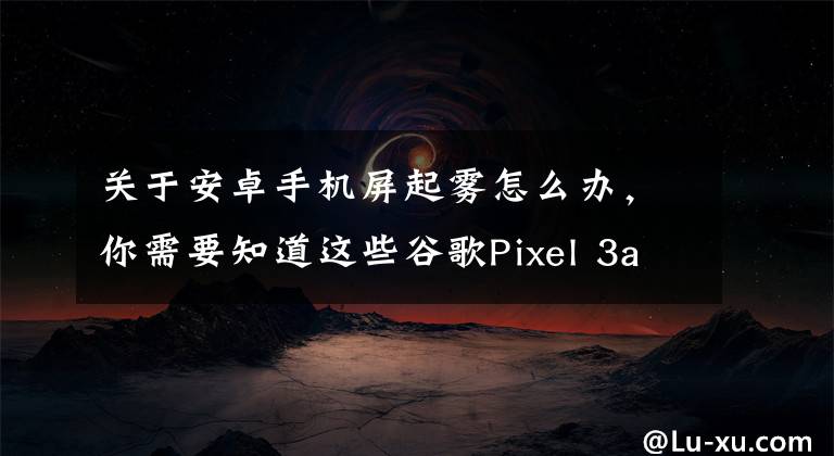 关于安卓手机屏起雾怎么办，你需要知道这些谷歌Pixel 3a评测：看拍照效果，4G内存我就不骂了