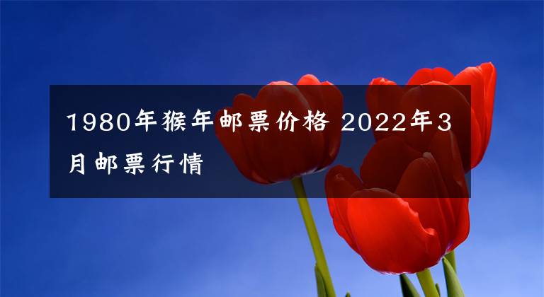 1980年猴年邮票价格 2022年3月邮票行情