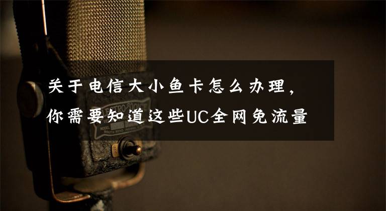 关于电信大小鱼卡怎么办理，你需要知道这些UC全网免流量！中国电信推出大小鱼卡：最低9元/月