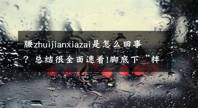 腰zhuijianxiazai是怎么回事？总结很全面速看!脚底下“拌蒜”竟是因胸椎管变窄了