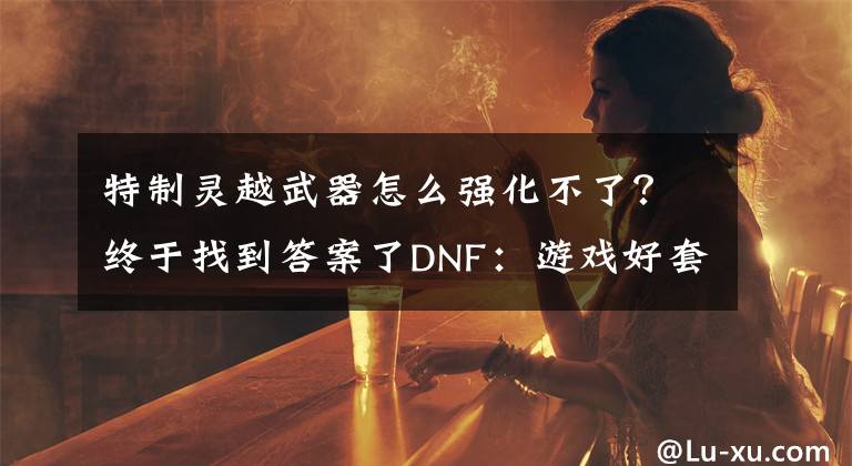 特制灵越武器怎么强化不了？终于找到答案了DNF：游戏好套路，预约号灵跃武器强化成功率高的吓人