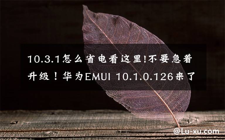 10.3.1怎么省电看这里!不要急着升级！华为EMUI 10.1.0.126来了，但是还有这些缺点