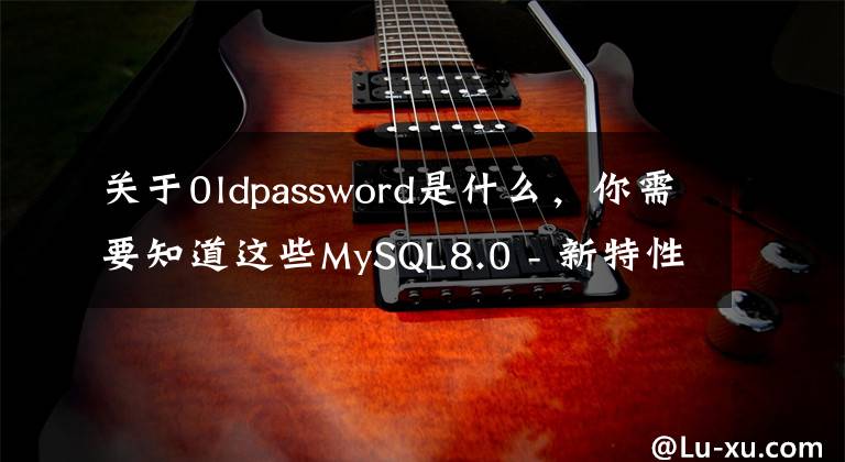 关于0ldpassword是什么，你需要知道这些MySQL8.0 - 新特性 - 安全及权限相关改进