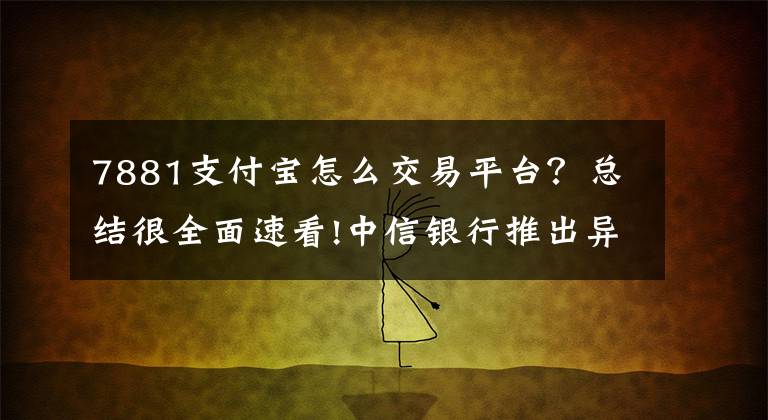 7881支付宝怎么交易平台？总结很全面速看!中信银行推出异度支付 新功能秒杀支付宝