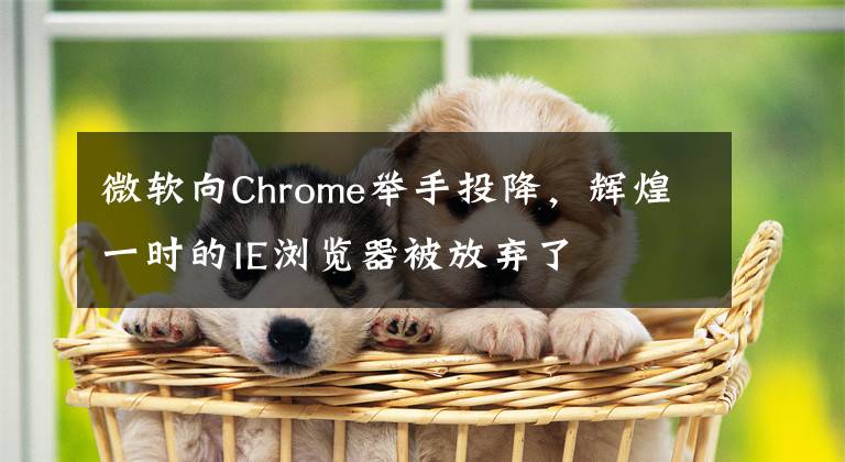 微软向Chrome举手投降，辉煌一时的IE浏览器被放弃了