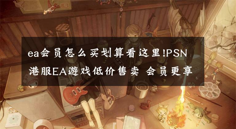 ea会员怎么买划算看这里!PSN港服EA游戏低价售卖 会员更享折上折