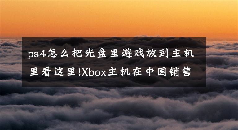 ps4怎么把光盘里游戏放到主机里看这里!Xbox主机在中国销售惨淡，索尼的PS4究竟是靠什么赢了微软？
