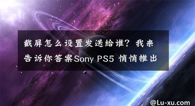 截屏怎么设置发送给谁？我来告诉你答案Sony PS5 悄悄推出新功能！游戏截图、影片「用这招」直接上传手机