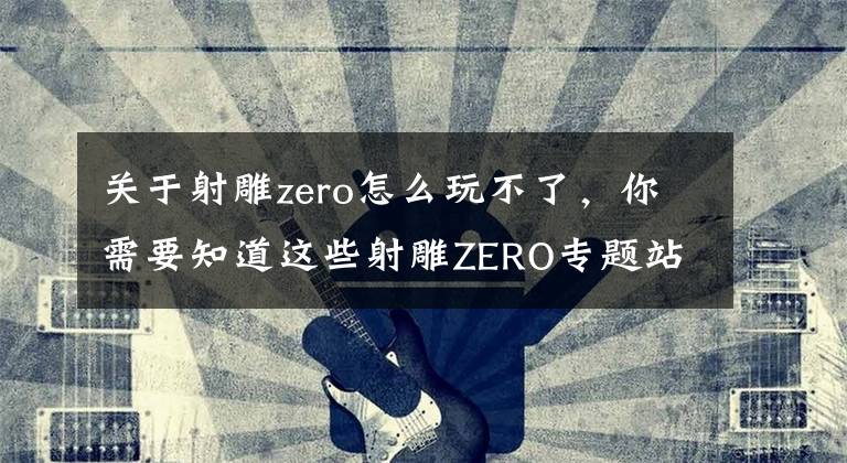 关于射雕zero怎么玩不了，你需要知道这些射雕ZERO专题站上线，万千“自由”集于一身
