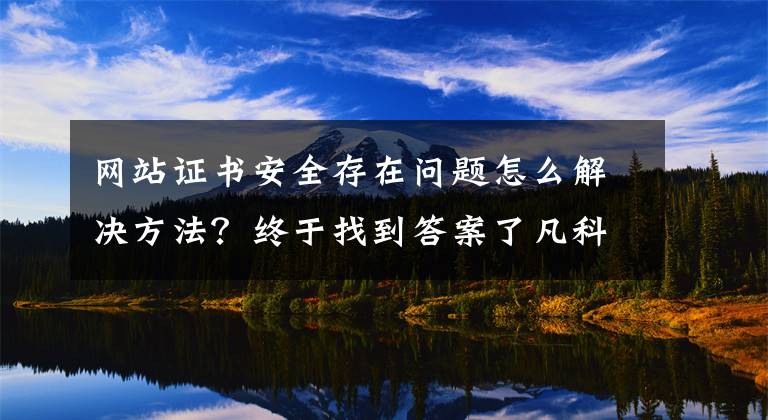 网站证书安全存在问题怎么解决方法？终于找到答案了凡科建站证书已过期怎么办