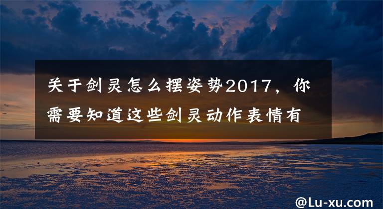 关于剑灵怎么摆姿势2017，你需要知道这些剑灵动作表情有哪些 动作表情指令介绍