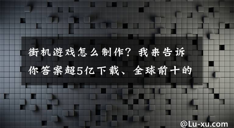 街机游戏怎么制作？我来告诉你答案超5亿下载、全球前十的超休闲发行商，他们如何做街机放置游戏？