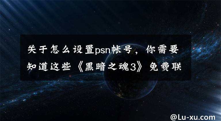 关于怎么设置psn帐号，你需要知道这些《黑暗之魂3》免费联机方法