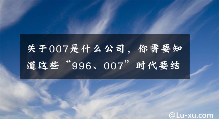 关于007是什么公司，你需要知道这些“996、007”时代要结束了，背后有这些原因 | 新京智库