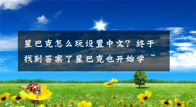 星巴克怎么玩设置中文？终于找到答案了星巴克也开始学“中国话”，入华几十年，终于等来这一天