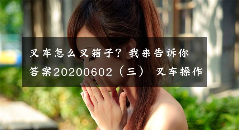 叉车怎么叉箱子？我来告诉你答案20200602（三） 叉车操作规范