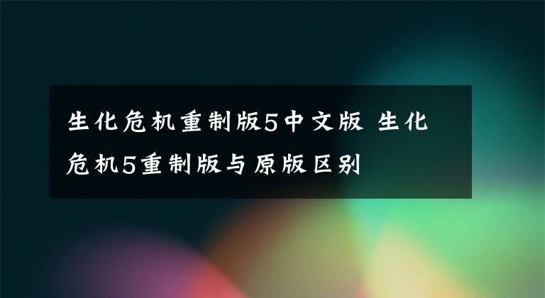 生化危机重制版5中文版 生化危机5重制版与原版区别