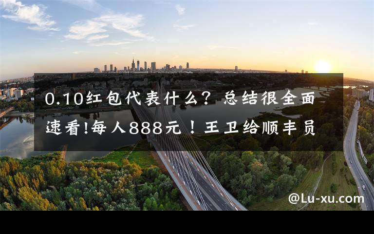 0.10红包代表什么？总结很全面速看!每人888元！王卫给顺丰员工发5亿红包：战疫不易一点心意