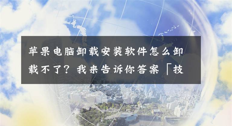 苹果电脑卸载安装软件怎么卸载不了？我来告诉你答案「技术」Mac 卸载软件