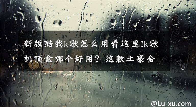 新版酷我k歌怎么用看这里!k歌机顶盒哪个好用？这款土豪金K歌神器 亮瞎你双眼唱破喉咙！