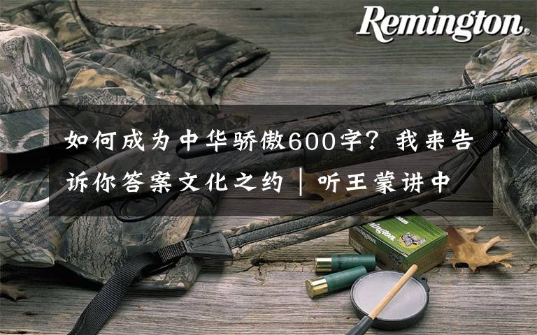 如何成为中华骄傲600字？我来告诉你答案文化之约｜听王蒙讲中华文化的特色与生命力