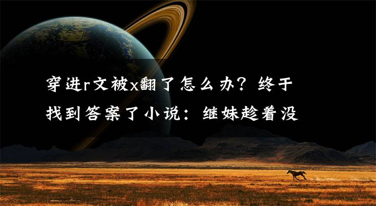 穿进r文被x翻了怎么办？终于找到答案了小说：继妹趁着没人，露出凶狠恶毒一面折磨她，被她总裁老公撞见