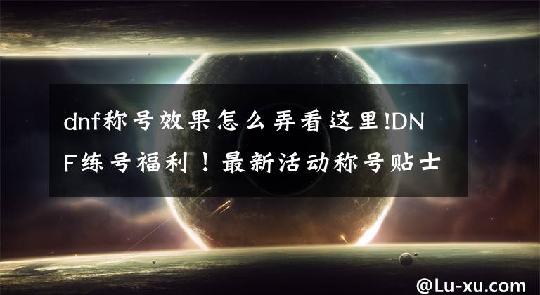 dnf称号效果怎么弄看这里!DNF练号福利！最新活动称号贴士！