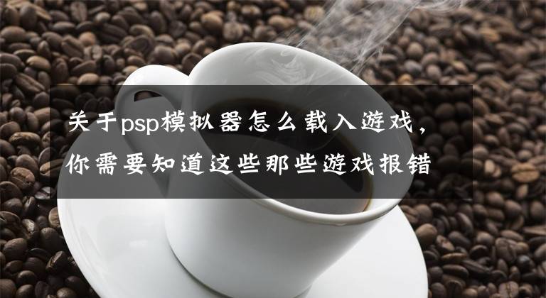 关于psp模拟器怎么载入游戏，你需要知道这些那些游戏报错画面中隐藏的“游戏”