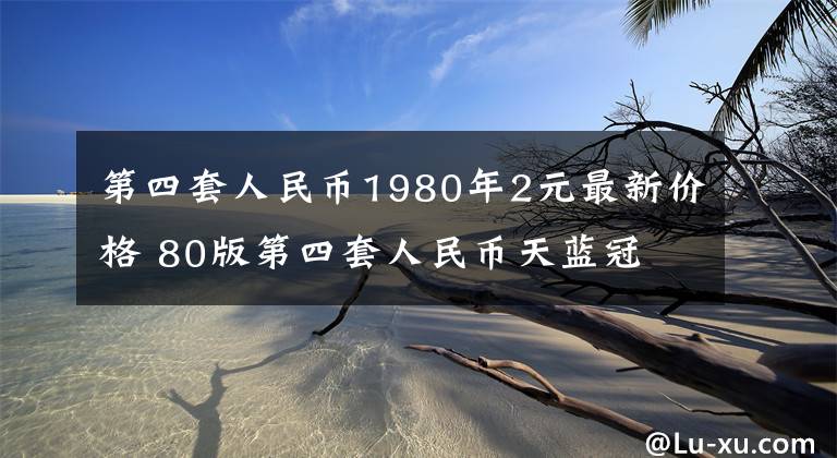 第四套人民币1980年2元最新价格 80版第四套人民币天蓝冠