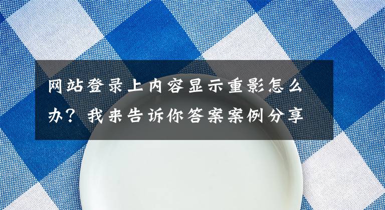 网站登录上内容显示重影怎么办？我来告诉你答案案例分享：如何处理领现金券红包时的登录问题