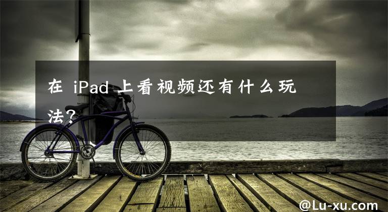 在 iPad 上看视频还有什么玩法？