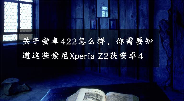 关于安卓422怎么样，你需要知道这些索尼Xperia Z2获安卓4.4.4更新：新功能多多
