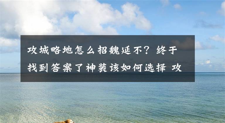 攻城略地怎么招魏延不？终于找到答案了神装该如何选择 攻城掠地手游装备套装搭配详解