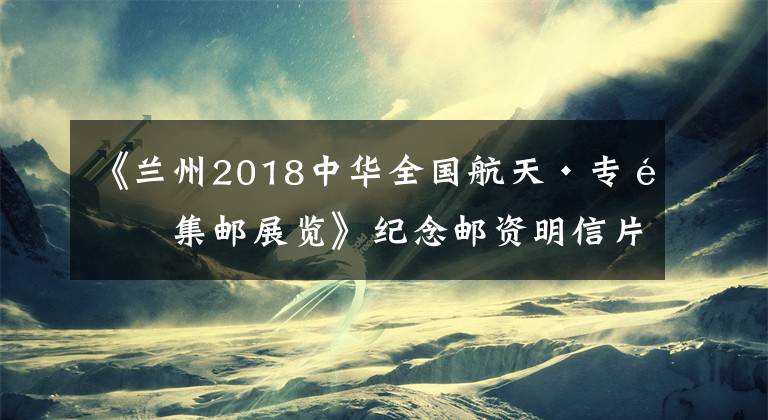 《兰州2018中华全国航天·专题集邮展览》纪念邮资明信片明天发行