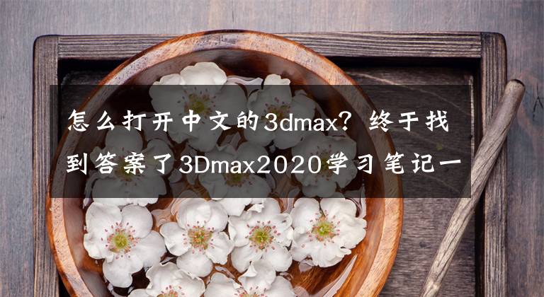 怎么打开中文的3dmax？终于找到答案了3Dmax2020学习笔记一，软件的基本操作