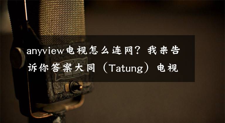 anyview电视怎么连网？我来告诉你答案大同（Tatung）电视业绩拚增10%