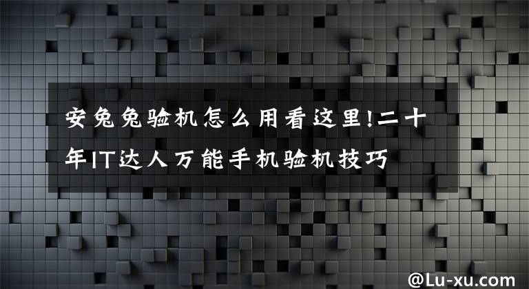 安兔兔验机怎么用看这里!二十年IT达人万能手机验机技巧