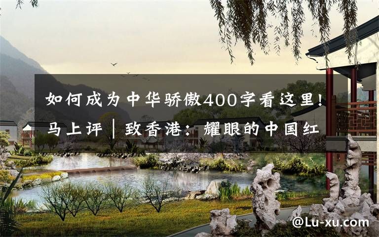 如何成为中华骄傲400字看这里!马上评｜致香港：耀眼的中国红，不变的中国心